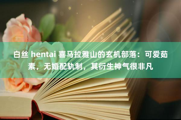 白丝 hentai 喜马拉雅山的玄机部落：可爱茹素，无婚配轨制，其衍生神气很非凡