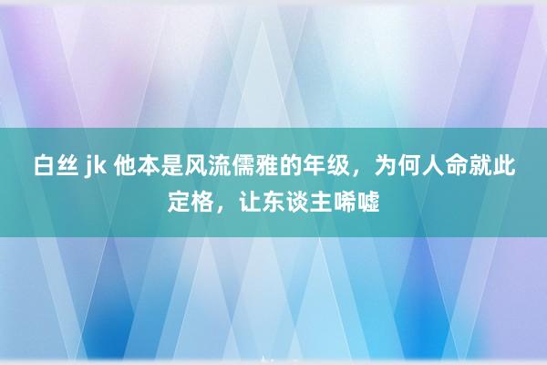 白丝 jk 他本是风流儒雅的年级，为何人命就此定格，让东谈主唏嘘