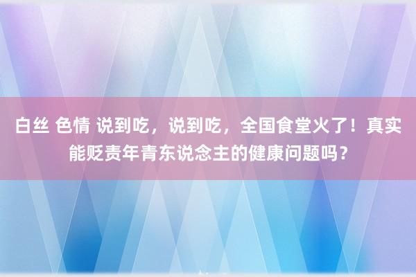 白丝 色情 说到吃，说到吃，全国食堂火了！真实能贬责年青东说念主的健康问题吗？