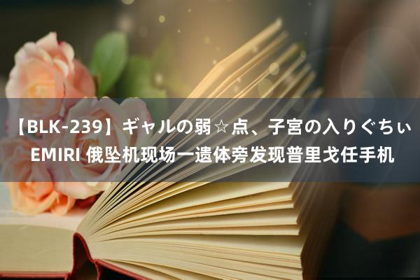 【BLK-239】ギャルの弱☆点、子宮の入りぐちぃ EMIRI 俄坠机现场一遗体旁发现普里戈任手机