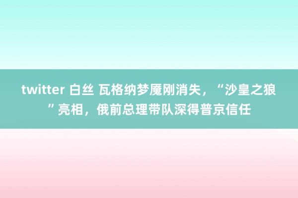 twitter 白丝 瓦格纳梦魇刚消失，“沙皇之狼”亮相，俄前总理带队深得普京信任