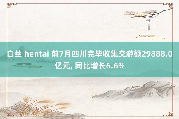 白丝 hentai 前7月四川完毕收集交游额29888.0亿元， 同比增长6.6%