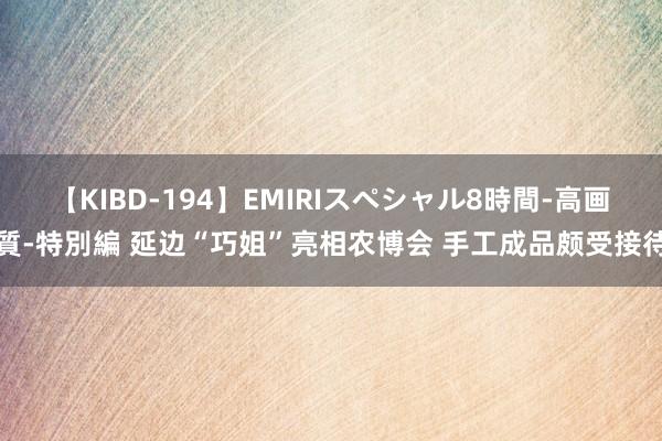 【KIBD-194】EMIRIスペシャル8時間-高画質-特別編 延边“巧姐”亮相农博会 手工成品颇受接待