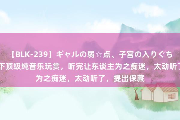 【BLK-239】ギャルの弱☆点、子宮の入りぐちぃ EMIRI 天下顶级纯音乐玩赏，听完让东谈主为之痴迷，太动听了，提出保藏