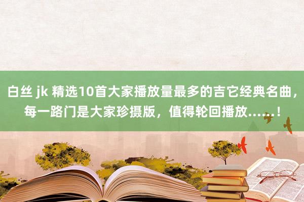 白丝 jk 精选10首大家播放量最多的吉它经典名曲，每一路门是大家珍摄版，值得轮回播放......！