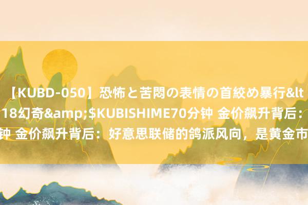 【KUBD-050】恐怖と苦悶の表情の首絞め暴行</a>2013-03-18幻奇&$KUBISHIME70分钟 金价飙升背后：好意思联储的鸽派风向，是黄金市集的新朝阳吗？