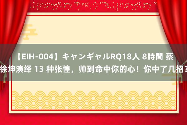 【EIH-004】キャンギャルRQ18人 8時間 蔡徐坤演绎 13 种张惶，帅到命中你的心！你中了几招？