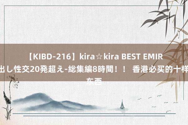 【KIBD-216】kira☆kira BEST EMIRI-中出し性交20発超え-総集編8時間！！ 香港必买的十样东西