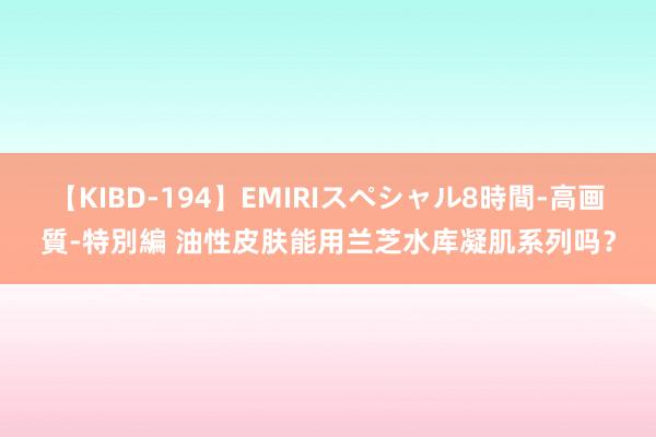 【KIBD-194】EMIRIスペシャル8時間-高画質-特別編 油性皮肤能用兰芝水库凝肌系列吗？