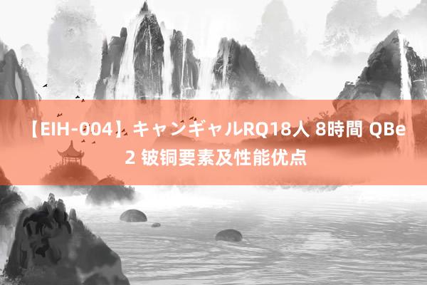 【EIH-004】キャンギャルRQ18人 8時間 QBe 2 铍铜要素及性能优点