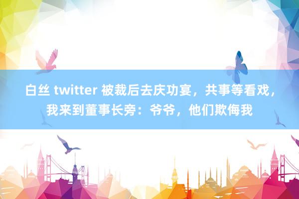 白丝 twitter 被裁后去庆功宴，共事等看戏，我来到董事长旁：爷爷，他们欺侮我