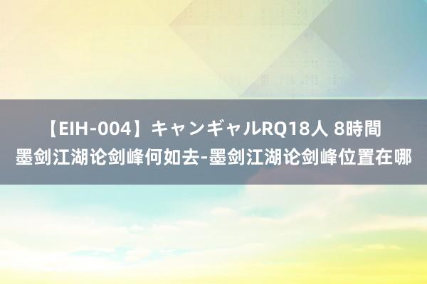 【EIH-004】キャンギャルRQ18人 8時間 墨剑江湖论剑峰何如去-墨剑江湖论剑峰位置在哪