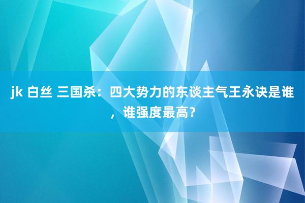 jk 白丝 三国杀：四大势力的东谈主气王永诀是谁，谁强度最高？