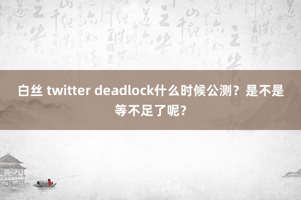 白丝 twitter deadlock什么时候公测？是不是等不足了呢？