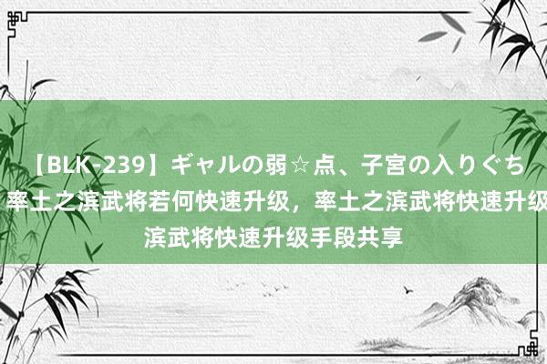 【BLK-239】ギャルの弱☆点、子宮の入りぐちぃ EMIRI 率土之滨武将若何快速升级，率土之滨武将快速升级手段共享