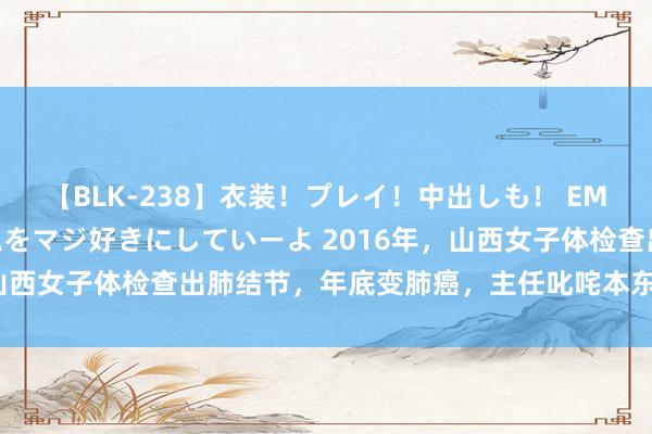 【BLK-238】衣装！プレイ！中出しも！ EMIRIのつぶやき指令で私をマジ好きにしていーよ 2016年，山西女子体检查出肺结节，年底变肺癌，主任叱咤本东说念主无知