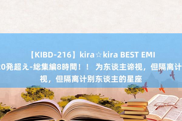 【KIBD-216】kira☆kira BEST EMIRI-中出し性交20発超え-総集編8時間！！ 为东谈主谛视，但隔离计别东谈主的星座