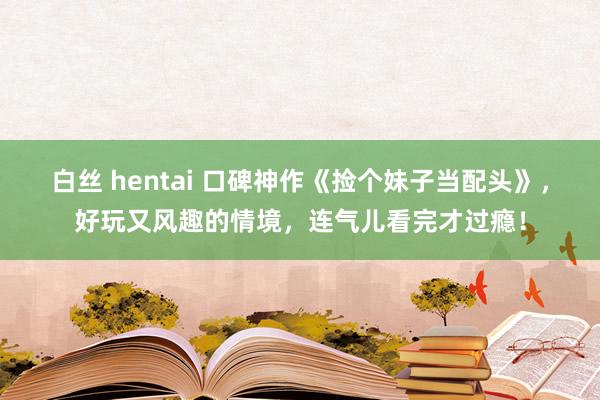 白丝 hentai 口碑神作《捡个妹子当配头》，好玩又风趣的情境，连气儿看完才过瘾！