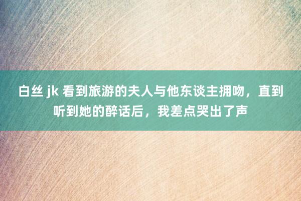 白丝 jk 看到旅游的夫人与他东谈主拥吻，直到听到她的醉话后，我差点哭出了声