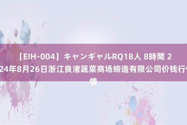 【EIH-004】キャンギャルRQ18人 8時間 2024年8月26日浙江良渚蔬菜商场缔造有限公司价钱行情