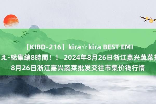 【KIBD-216】kira☆kira BEST EMIRI-中出し性交20発超え-総集編8時間！！ 2024年8月26日浙江嘉兴蔬菜批发交往市集价钱行情