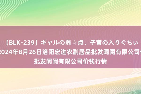 【BLK-239】ギャルの弱☆点、子宮の入りぐちぃ EMIRI 2024年8月26日洛阳宏进农副居品批发阛阓有限公司价钱行情