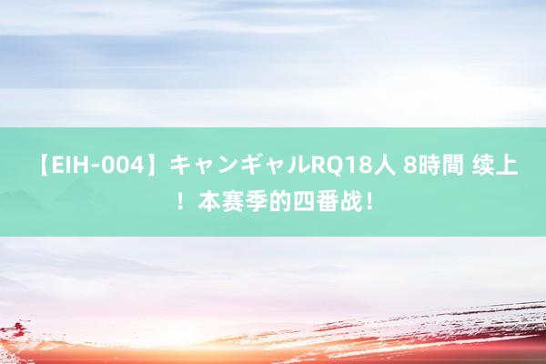 【EIH-004】キャンギャルRQ18人 8時間 续上！本赛季的四番战！