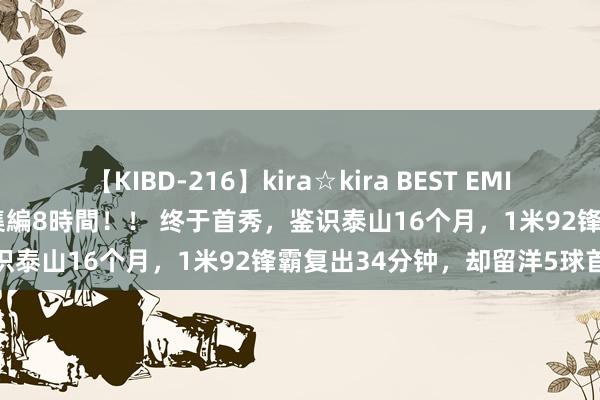 【KIBD-216】kira☆kira BEST EMIRI-中出し性交20発超え-総集編8時間！！ 终于首秀，鉴识泰山16个月，1米92锋霸复出34分钟，却留洋5球首败