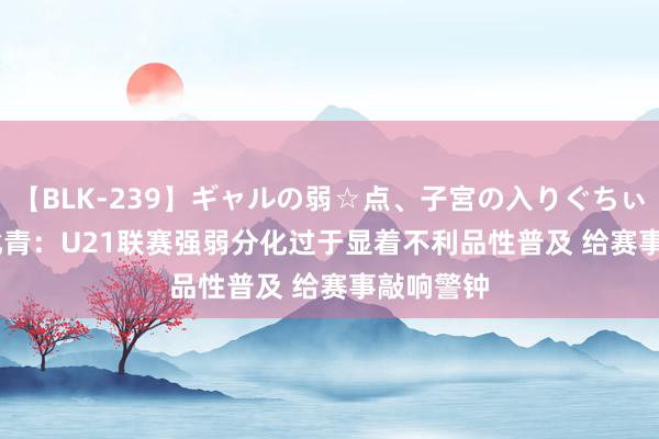 【BLK-239】ギャルの弱☆点、子宮の入りぐちぃ EMIRI 北青：U21联赛强弱分化过于显着不利品性普及 给赛事敲响警钟