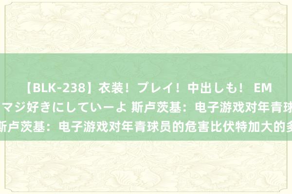 【BLK-238】衣装！プレイ！中出しも！ EMIRIのつぶやき指令で私をマジ好きにしていーよ 斯卢茨基：电子游戏对年青球员的危害比伏特加大的多