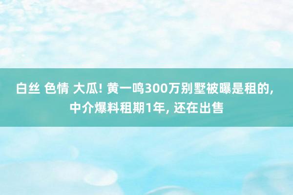 白丝 色情 大瓜! 黄一鸣300万别墅被曝是租的， 中介爆料租期1年， 还在出售