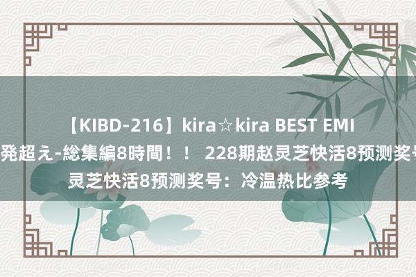 【KIBD-216】kira☆kira BEST EMIRI-中出し性交20発超え-総集編8時間！！ 228期赵灵芝快活8预测奖号：冷温热比参考