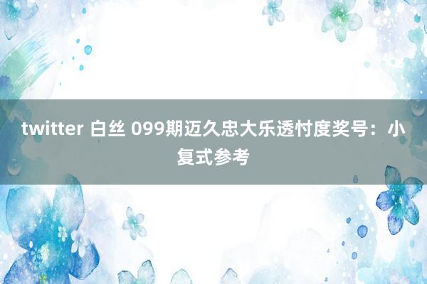 twitter 白丝 099期迈久忠大乐透忖度奖号：小复式参考