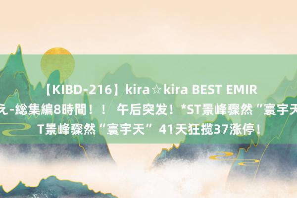 【KIBD-216】kira☆kira BEST EMIRI-中出し性交20発超え-総集編8時間！！ 午后突发！*ST景峰骤然“寰宇天” 41天狂揽37涨停！