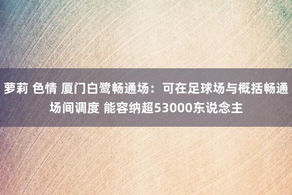 萝莉 色情 厦门白鹭畅通场：可在足球场与概括畅通场间调度 能容纳超53000东说念主