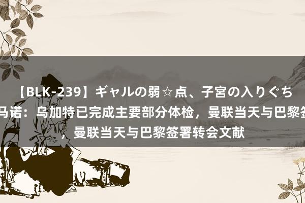 【BLK-239】ギャルの弱☆点、子宮の入りぐちぃ EMIRI 罗马诺：乌加特已完成主要部分体检，曼联当天与巴黎签署转会文献