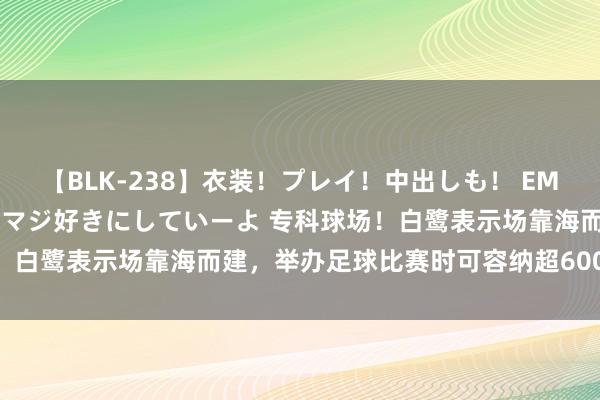 【BLK-238】衣装！プレイ！中出しも！ EMIRIのつぶやき指令で私をマジ好きにしていーよ 专科球场！白鹭表示场靠海而建，举办足球比赛时可容纳超60000东谈主