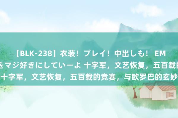 【BLK-238】衣装！プレイ！中出しも！ EMIRIのつぶやき指令で私をマジ好きにしていーよ 十字军，文艺恢复，五百载的竞赛，与欧罗巴的玄妙