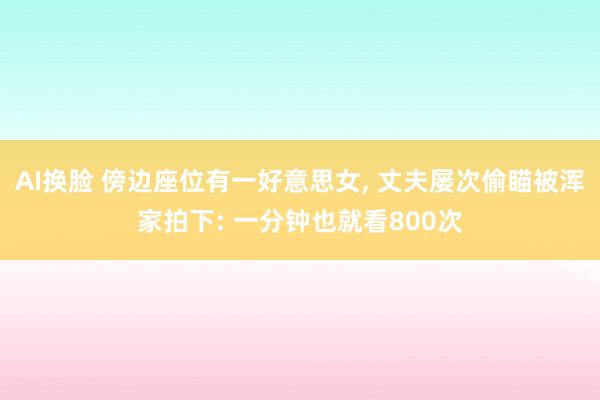 AI换脸 傍边座位有一好意思女， 丈夫屡次偷瞄被浑家拍下: 一分钟也就看800次