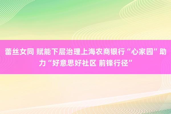 蕾丝女同 赋能下层治理上海农商银行“心家园”助力“好意思好社区 前锋行径”