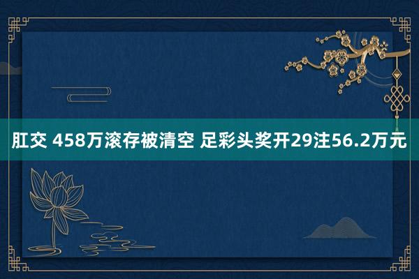 肛交 458万滚存被清空 足彩头奖开29注56.2万元