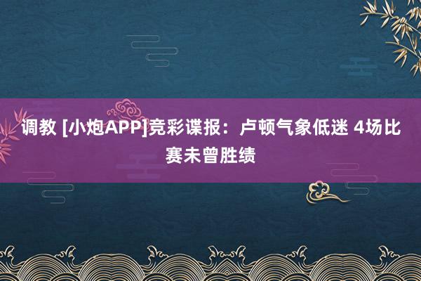 调教 [小炮APP]竞彩谍报：卢顿气象低迷 4场比赛未曾胜绩