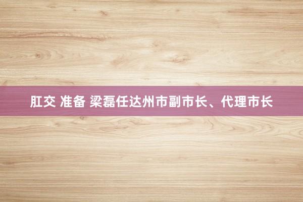 肛交 准备 梁磊任达州市副市长、代理市长