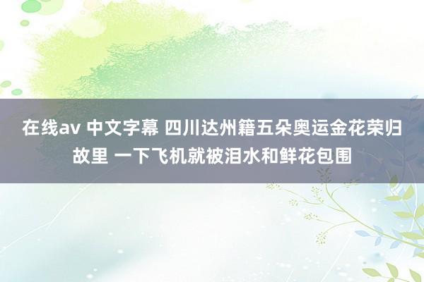 在线av 中文字幕 四川达州籍五朵奥运金花荣归故里 一下飞机就被泪水和鲜花包围