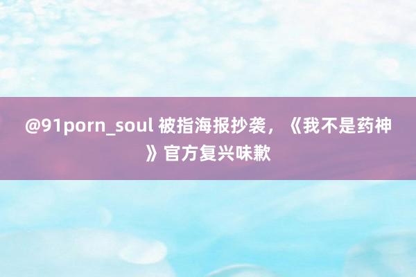 @91porn_soul 被指海报抄袭，《我不是药神》官方复兴味歉