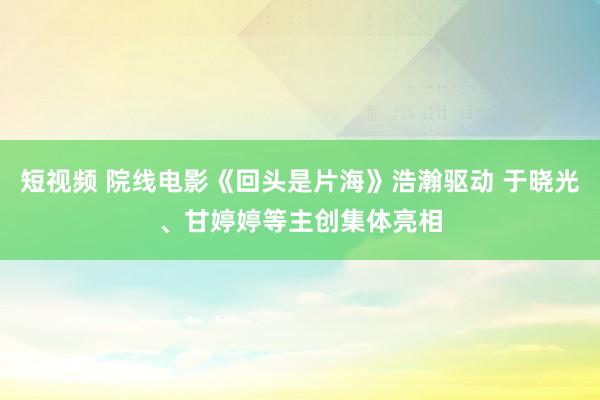 短视频 院线电影《回头是片海》浩瀚驱动 于晓光、甘婷婷等主创集体亮相