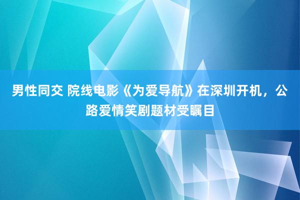 男性同交 院线电影《为爱导航》在深圳开机，公路爱情笑剧题材受瞩目