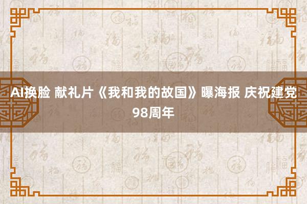 AI换脸 献礼片《我和我的故国》曝海报 庆祝建党98周年