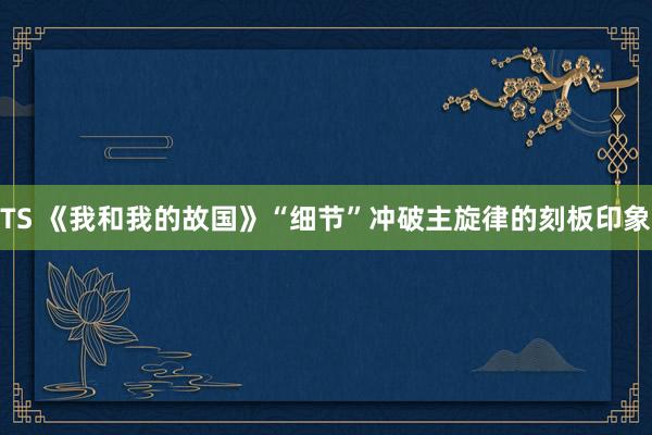 TS 《我和我的故国》“细节”冲破主旋律的刻板印象