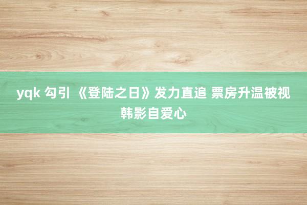 yqk 勾引 《登陆之日》发力直追 票房升温被视韩影自爱心